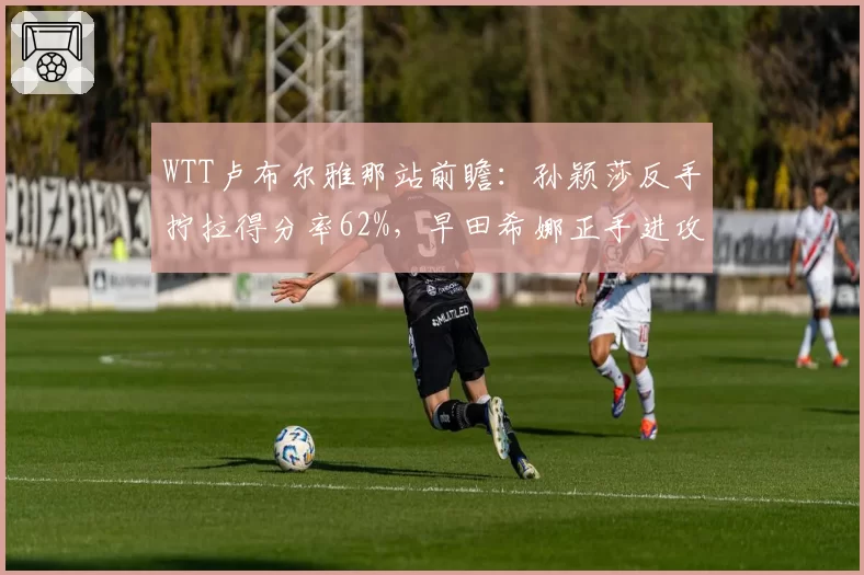 WTT卢布尔雅那站前瞻:孙颖莎反手拧拉得分率62%,早田希娜正手进攻成突破口
