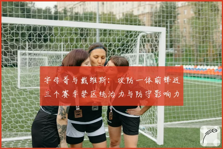 字母哥与戴维斯：攻防一体前锋近三个赛季禁区统治力与防守影响力变迁