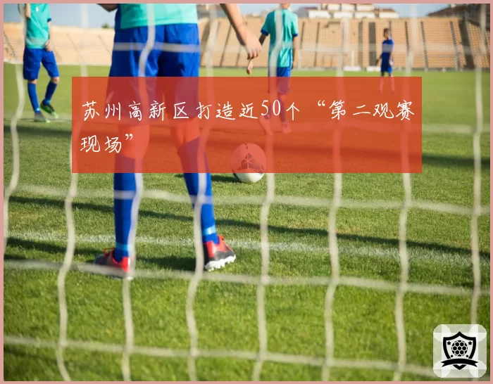 苏州高新区打造近50个“第二观赛现场”