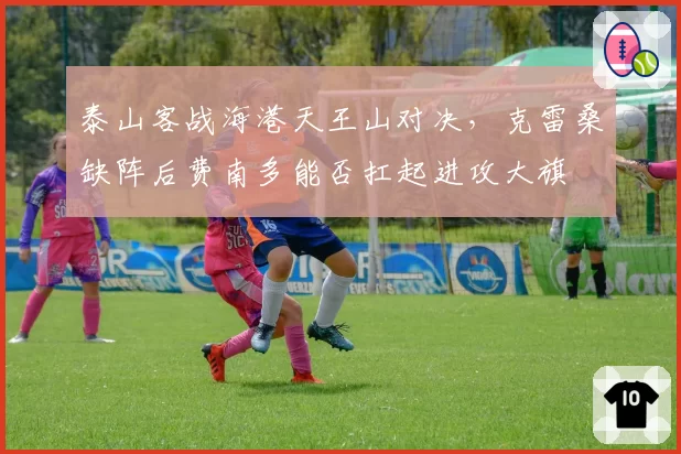 泰山客战海港天王山对决，克雷桑缺阵后费南多能否扛起进攻大旗