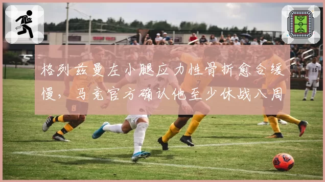 格列兹曼左小腿应力性骨折愈合缓慢，马竞官方确认他至少休战八周
