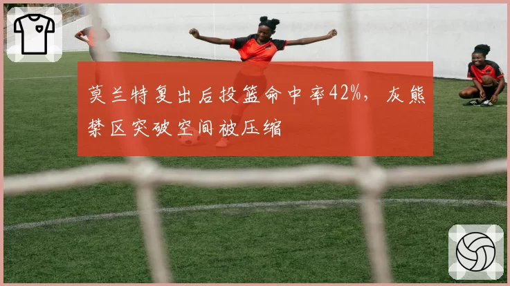 莫兰特复出后投篮命中率42%,灰熊禁区突破空间被压缩