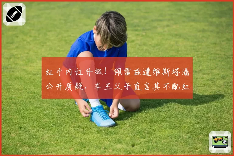 红牛内讧升级！佩雷兹遭维斯塔潘公开质疑，车王父子直言其不配红牛席位