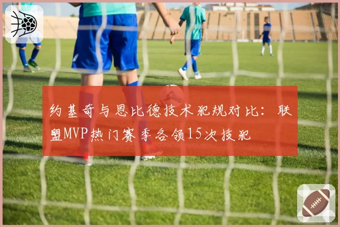 约基奇与恩比德技术犯规对比：联盟MVP热门赛季各领15次技犯