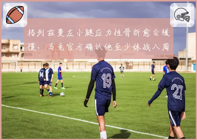 格列兹曼左小腿应力性骨折愈合缓慢，马竞官方确认他至少休战八周