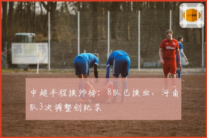 中超半程换帅榜：8队已换血，河南队3次调整创纪录