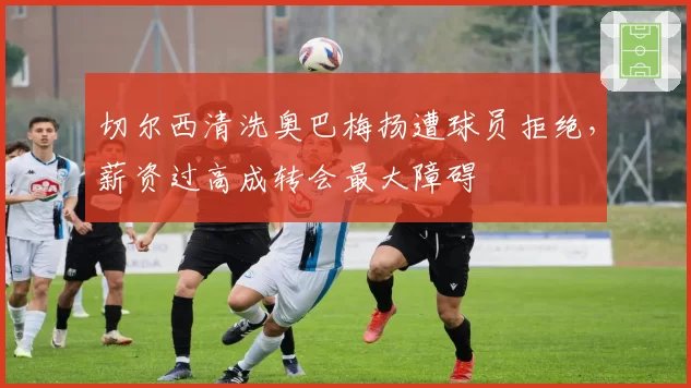 切尔西清洗奥巴梅扬遭球员拒绝,薪资过高成转会最大障碍