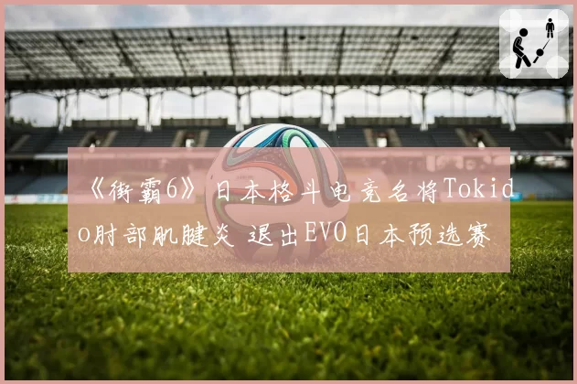 《街霸6》日本格斗电竞名将Tokido肘部肌腱炎 退出EVO日本预选赛