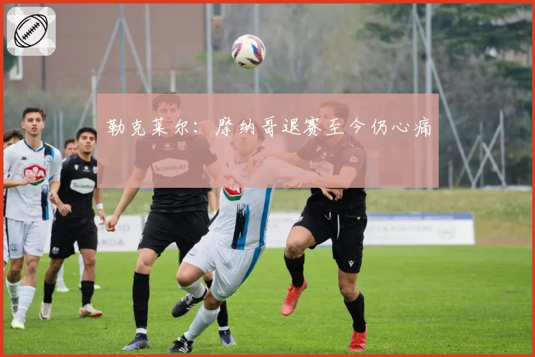 勒克莱尔:摩纳哥退赛至今仍心痛