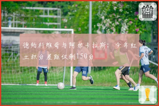 德约科维奇与阿尔卡拉斯:今年红土积分差距仅剩150分