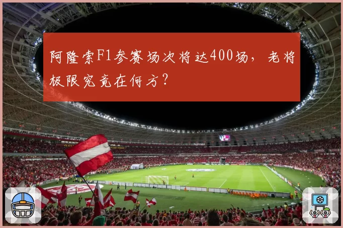 阿隆索F1参赛场次将达400场，老将极限究竟在何方？