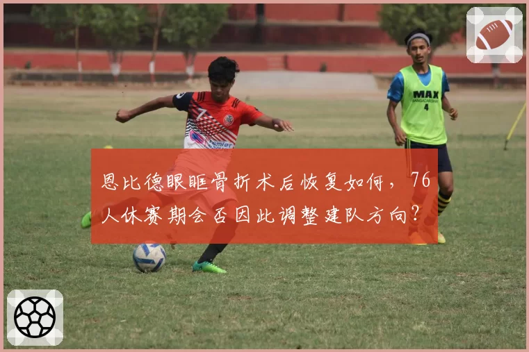 恩比德眼眶骨折术后恢复如何,76人休赛期会否因此调整建队方向?