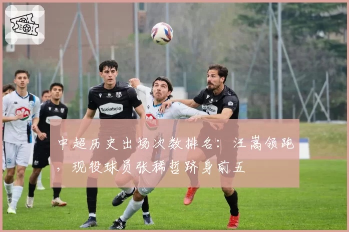 中超历史出场次数排名：汪嵩领跑，现役球员张稀哲跻身前五