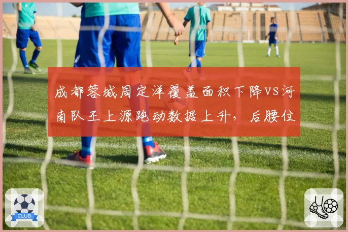 成都蓉城周定洋覆盖面积下降vs河南队王上源跑动数据上升，后腰位置新老更替