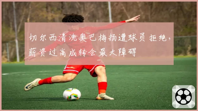 切尔西清洗奥巴梅扬遭球员拒绝,薪资过高成转会最大障碍