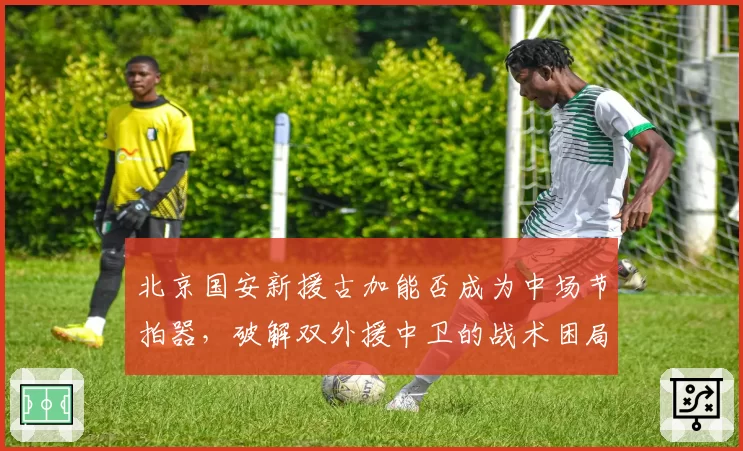 北京国安新援古加能否成为中场节拍器，破解双外援中卫的战术困局