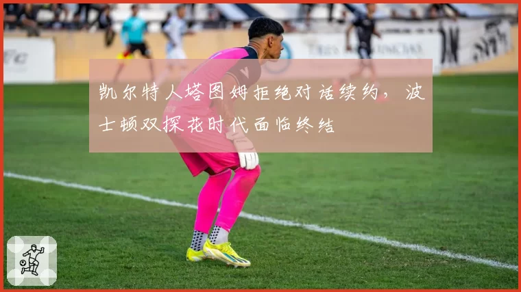 凯尔特人塔图姆拒绝对话续约，波士顿双探花时代面临终结