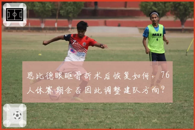 恩比德眼眶骨折术后恢复如何,76人休赛期会否因此调整建队方向?