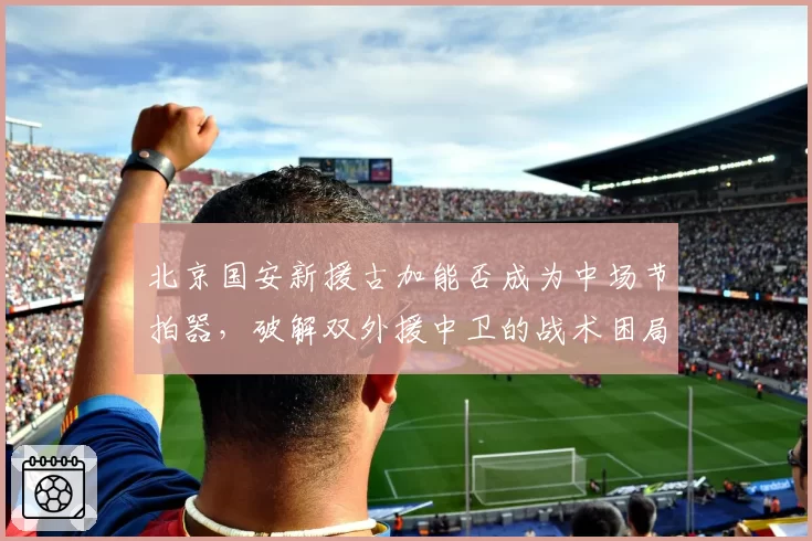 北京国安新援古加能否成为中场节拍器，破解双外援中卫的战术困局
