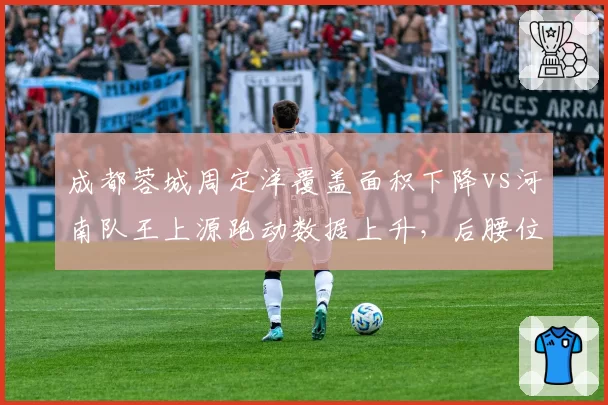 成都蓉城周定洋覆盖面积下降vs河南队王上源跑动数据上升，后腰位置新老更替