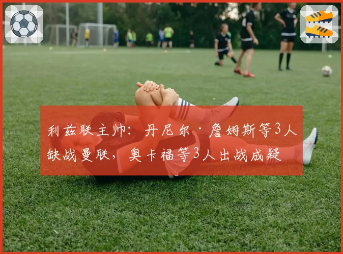 利兹联主帅:丹尼尔·詹姆斯等3人缺战曼联,奥卡福等3人出战成疑