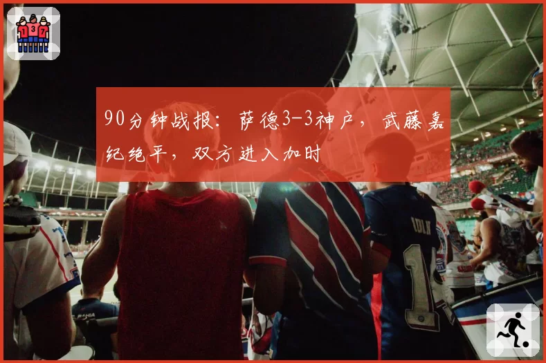 90分钟战报：萨德3-3神户，武藤嘉纪绝平，双方进入加时